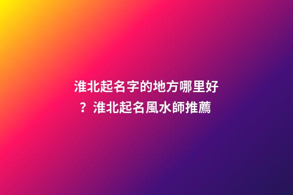 淮北起名字的地方哪里好？淮北起名風水師推薦